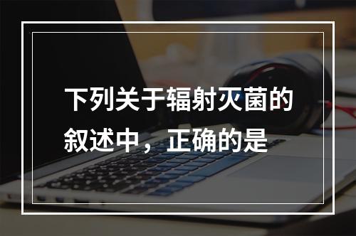 下列关于辐射灭菌的叙述中，正确的是