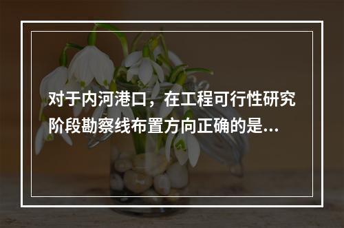 对于内河港口，在工程可行性研究阶段勘察线布置方向正确的是（