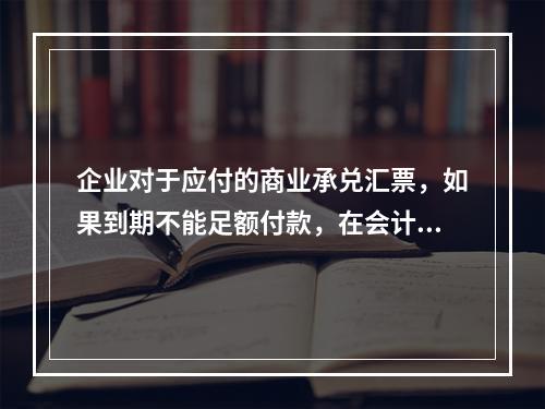 企业对于应付的商业承兑汇票，如果到期不能足额付款，在会计处理