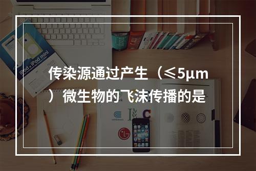 传染源通过产生（≤5μm）微生物的飞沫传播的是