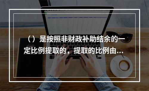 （ ）是按照非财政补助结余的一定比例提取的，提取的比例由财政