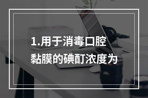 1.用于消毒口腔黏膜的碘酊浓度为