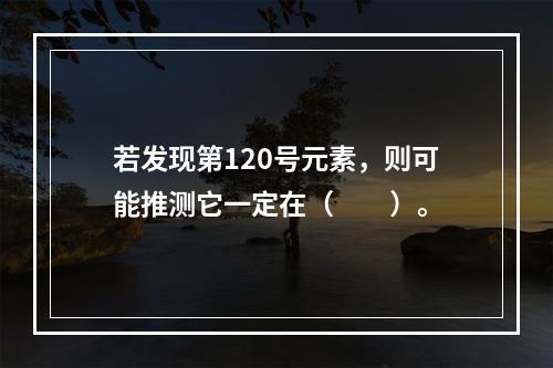 若发现第120号元素，则可能推测它一定在（　　）。