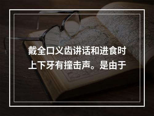 戴全口义齿讲话和进食时上下牙有撞击声。是由于