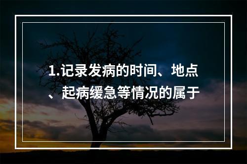 1.记录发病的时间、地点、起病缓急等情况的属于