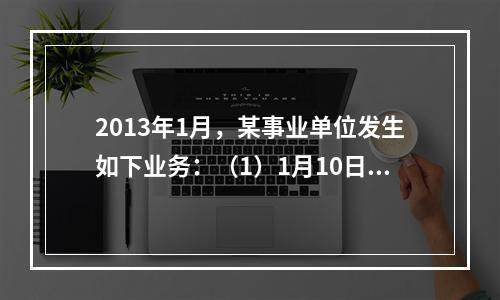 2013年1月，某事业单位发生如下业务：（1）1月10日，开