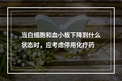 当白细胞和血小板下降到什么状态时，应考虑停用化疗药