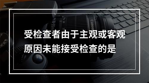 受检查者由于主观或客观原因未能接受检查的是