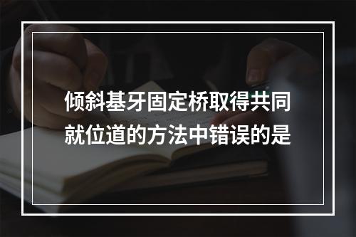 倾斜基牙固定桥取得共同就位道的方法中错误的是