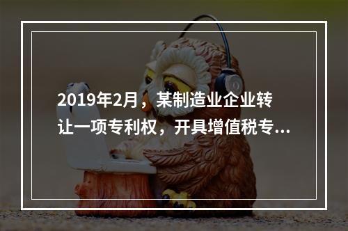 2019年2月，某制造业企业转让一项专利权，开具增值税专用发