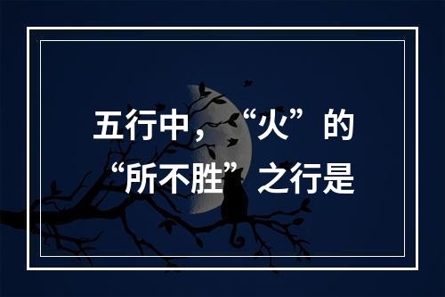 五行中，“火”的“所不胜”之行是