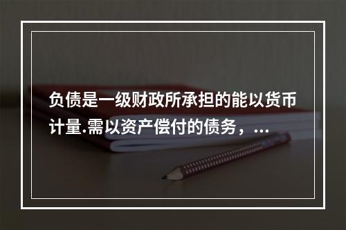 负债是一级财政所承担的能以货币计量.需以资产偿付的债务，包括