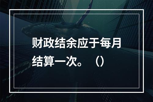 财政结余应于每月结算一次。（）