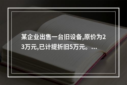 某企业出售一台旧设备,原价为23万元,已计提折旧5万元。出售