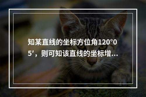 知某直线的坐标方位角120°05′，则可知该直线的坐标增量为