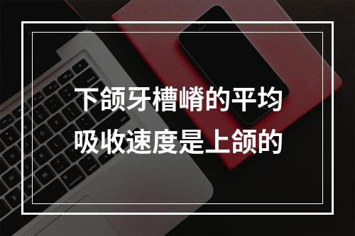 下颌牙槽嵴的平均吸收速度是上颌的