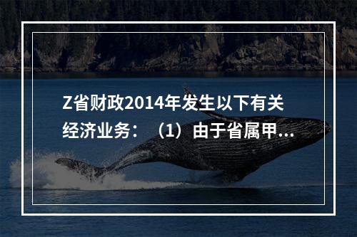 Z省财政2014年发生以下有关经济业务：（1）由于省属甲地区