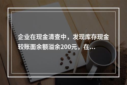 企业在现金清查中，发现库存现金较账面余额溢余200元，在未经