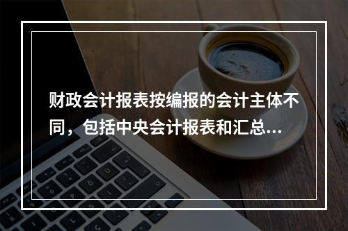 财政会计报表按编报的会计主体不同，包括中央会计报表和汇总会计