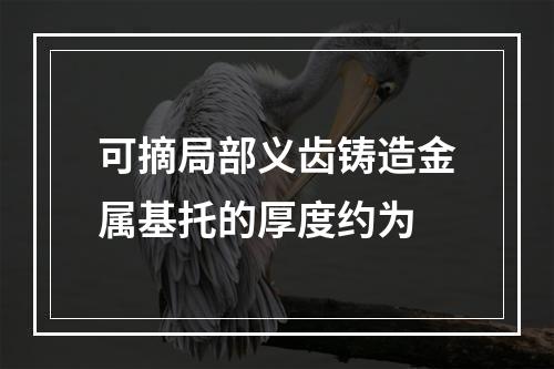 可摘局部义齿铸造金属基托的厚度约为