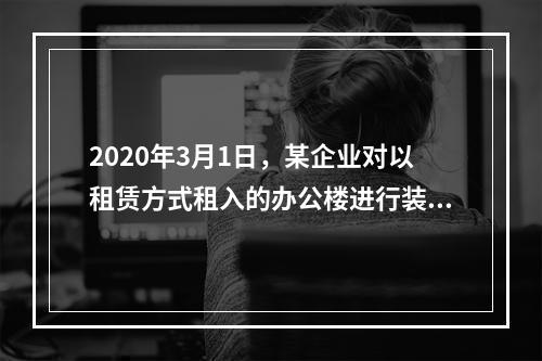 2020年3月1日，某企业对以租赁方式租入的办公楼进行装修，