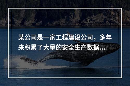 某公司是一家工程建设公司，多年来积累了大量的安全生产数据。该