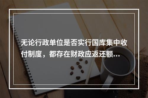 无论行政单位是否实行国库集中收付制度，都存在财政应返还额度的