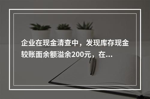 企业在现金清查中，发现库存现金较账面余额溢余200元，在未经