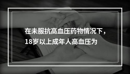 在未服抗高血压药物情况下，18岁以上成年人高血压为