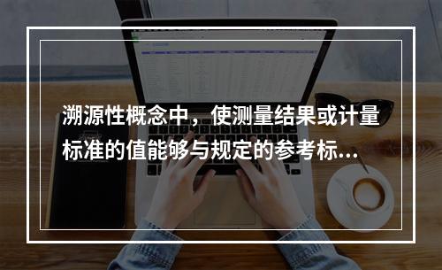 溯源性概念中，使测量结果或计量标准的值能够与规定的参考标准联