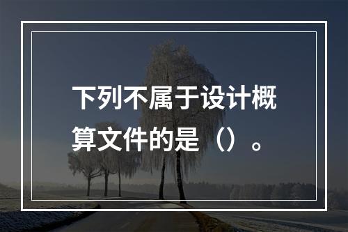 下列不属于设计概算文件的是（）。