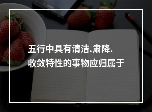 五行中具有清洁.肃降.收敛特性的事物应归属于