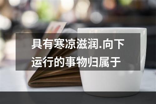 具有寒凉滋润.向下运行的事物归属于