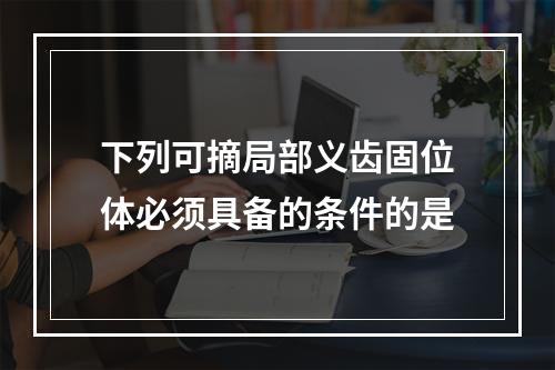 下列可摘局部义齿固位体必须具备的条件的是