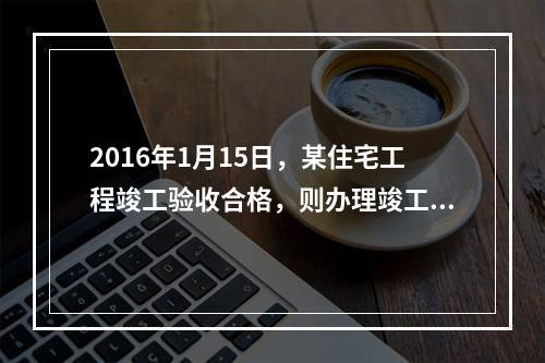 2016年1月15日，某住宅工程竣工验收合格，则办理竣工验收