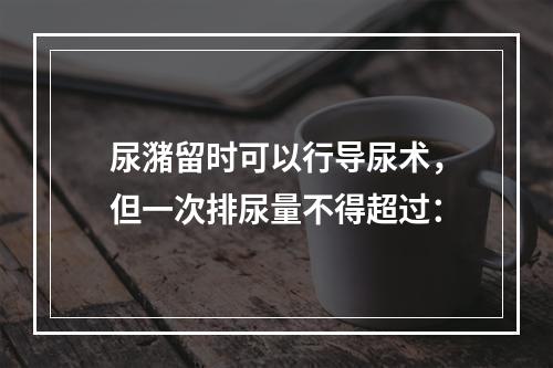 尿潴留时可以行导尿术，但一次排尿量不得超过：