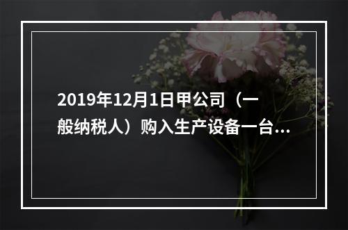 2019年12月1日甲公司（一般纳税人）购入生产设备一台，支