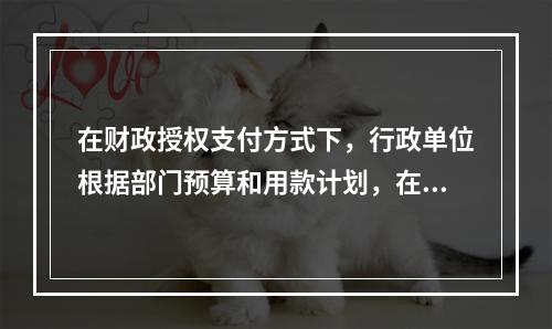 在财政授权支付方式下，行政单位根据部门预算和用款计划，在需要