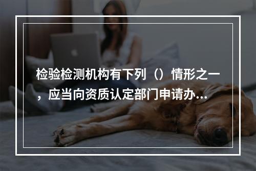 检验检测机构有下列（）情形之一，应当向资质认定部门申请办理变