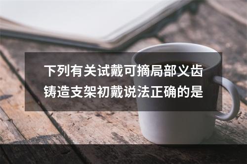 下列有关试戴可摘局部义齿铸造支架初戴说法正确的是