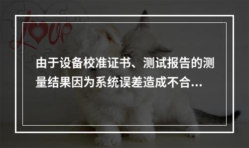 由于设备校准证书、测试报告的测量结果因为系统误差造成不合格的