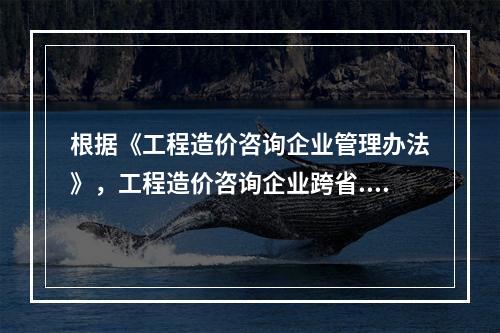 根据《工程造价咨询企业管理办法》，工程造价咨询企业跨省.自治