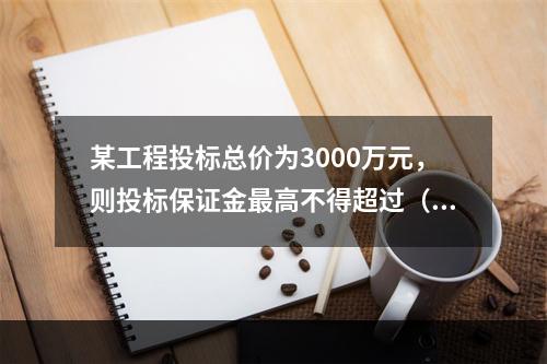 某工程投标总价为3000万元，则投标保证金最高不得超过（）。