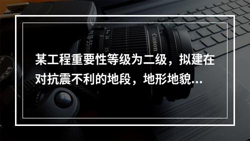 某工程重要性等级为二级，拟建在对抗震不利的地段，地形地貌简