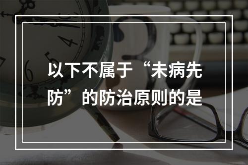 以下不属于“未病先防”的防治原则的是