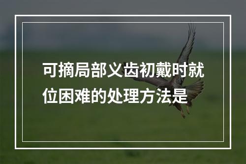 可摘局部义齿初戴时就位困难的处理方法是