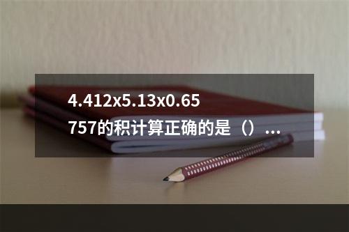 4.412x5.13x0.65757的积计算正确的是（）。