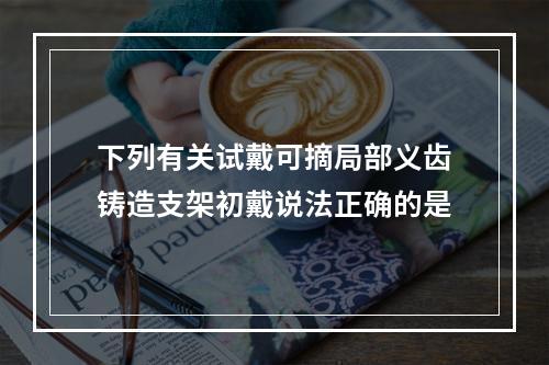 下列有关试戴可摘局部义齿铸造支架初戴说法正确的是