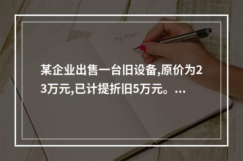 某企业出售一台旧设备,原价为23万元,已计提折旧5万元。出售