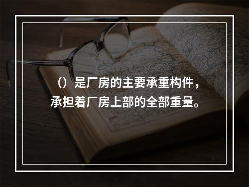 （）是厂房的主要承重构件，承担着厂房上部的全部重量。